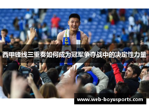 西甲锋线三重奏如何成为冠军争夺战中的决定性力量