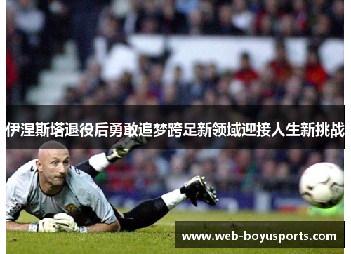 伊涅斯塔退役后勇敢追梦跨足新领域迎接人生新挑战