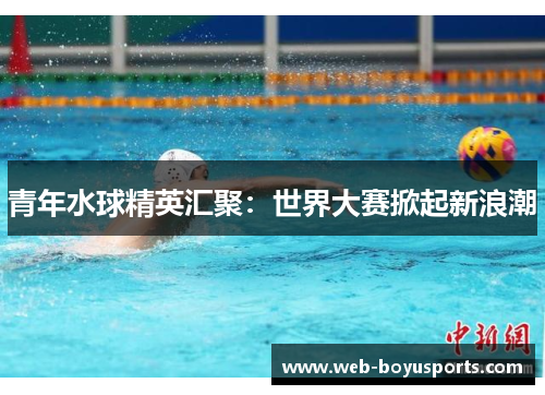 青年水球精英汇聚：世界大赛掀起新浪潮